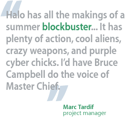 Halo has all the makings of a summer blockbuster... It has plenty of action, cool aliens, crazy weapons, and purple cyber chicks. I'd have Bruce Campbell do the voice of Master Chief. —Marc Tardif, project manager