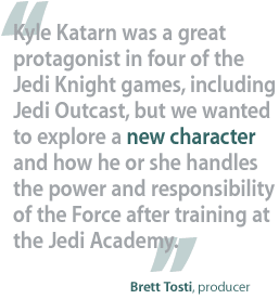 Kyle Katarn was a great protagonist in four of the Jedi Knight games, including Jedi Outcast, but we wanted to explore a new character and how he or she handles the power and responsibility of the Force after training at the Jedi Academy. —Brett Tosti, producer