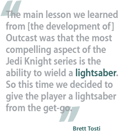 The main lesson we learned from [the development of] Outcast was that the most compelling aspect of the Jedi Knight series is the ability to wield a lightsaber. So this time we decided to give the player a lightsaber from the get-go. —Brett Tosti