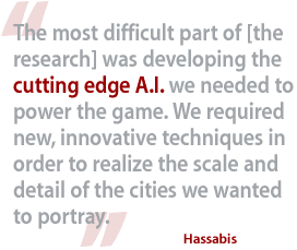 The most difficult part of [the research] was developing the cutting edge A.I. we needed to power the game. We required new, innovative techniques in order to realize the scale and detail of the cities we wanted to portray.